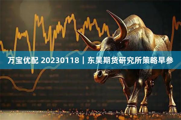 万宝优配 20230118｜东吴期货研究所策略早参