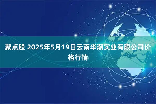 聚点股 2025年5月19日云南华潮实业有限公司价格行情