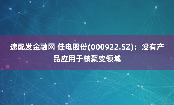 速配发金融网 佳电股份(000922.SZ)：没有产品应用于核聚变领域