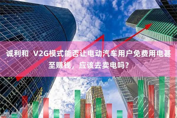 诚利和  V2G模式能否让电动汽车用户免费用电甚至赚钱，应该去卖电吗？