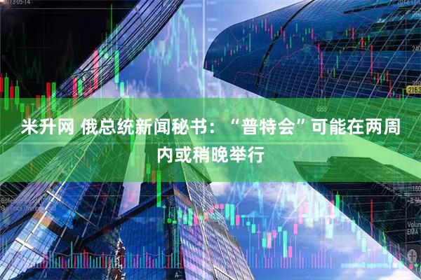 米升网 俄总统新闻秘书：“普特会”可能在两周内或稍晚举行