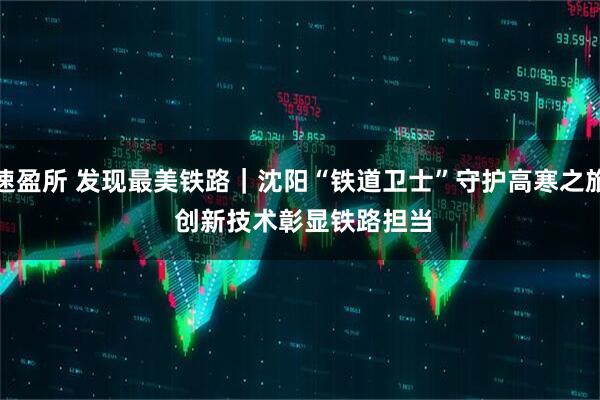 速盈所 发现最美铁路｜沈阳“铁道卫士”守护高寒之旅&#32;创新技术彰显铁路担当