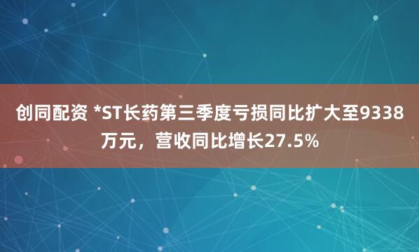 创同配资 *ST长药第三季度亏损同比扩大至9338万元，营收同比增长27.5%