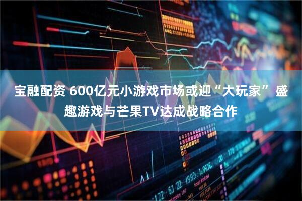 宝融配资 600亿元小游戏市场或迎“大玩家” 盛趣游戏与芒果TV达成战略合作