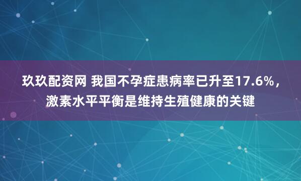 玖玖配资网 我国不孕症患病率已升至17.6%，激素水平平衡是维持生殖健康的关键