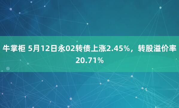 牛掌柜 5月12日永02转债上涨2.45%，转股溢价率20.71%