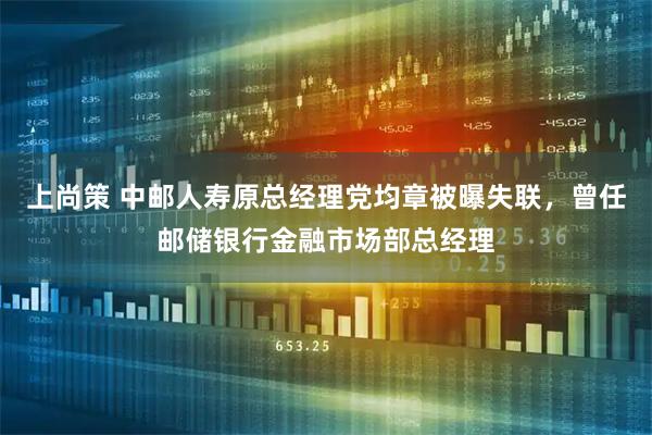 上尚策 中邮人寿原总经理党均章被曝失联，曾任邮储银行金融市场部总经理