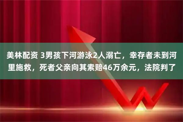 美林配资 3男孩下河游泳2人溺亡，幸存者未到河里施救，死者父亲向其索赔46万余元，法院判了