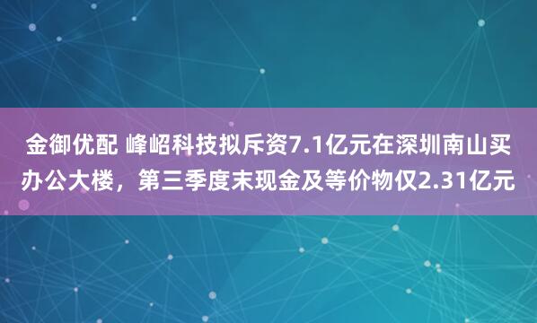金御优配 峰岹科技拟斥资7.1亿元在深圳南山买办公大楼，第三季度末现金及等价物仅2.31亿元