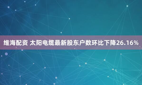 维海配资 太阳电缆最新股东户数环比下降26.16%