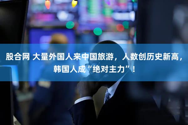 股合网 大量外国人来中国旅游，人数创历史新高，韩国人成“绝对主力”！