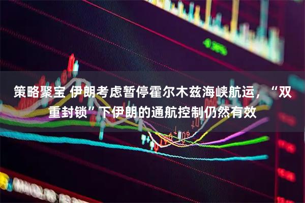 策略聚宝 伊朗考虑暂停霍尔木兹海峡航运，“双重封锁”下伊朗的通航控制仍然有效