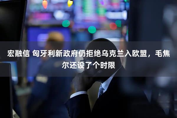 宏融信 匈牙利新政府仍拒绝乌克兰入欧盟，毛焦尔还设了个时限