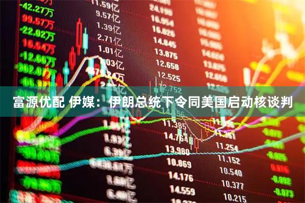 富源优配 伊媒：伊朗总统下令同美国启动核谈判