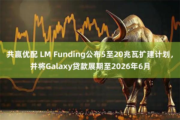 共赢优配 LM Funding公布5至20兆瓦扩建计划，并将Galaxy贷款展期至2026年6月