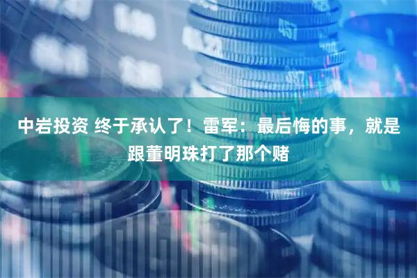 中岩投资 终于承认了！雷军：最后悔的事，就是跟董明珠打了那个赌