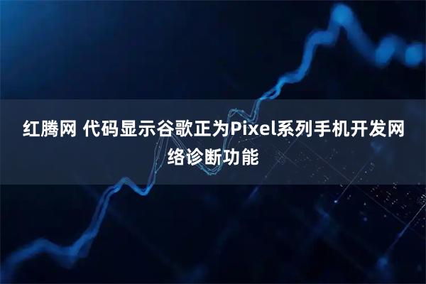 红腾网 代码显示谷歌正为Pixel系列手机开发网络诊断功能